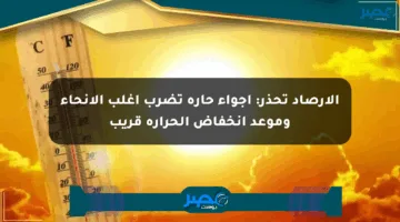 الأرصاد تحذر: أجواء حارة تضرب أغلب الأنحاء وموعد انخفاض الحرارة قريب